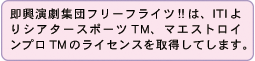 「即興演劇集団フリーフライツ!!」は、ITIよりシアタースポーツＴＭ、マエストロインプロＴＭのライセンスを取得してします。